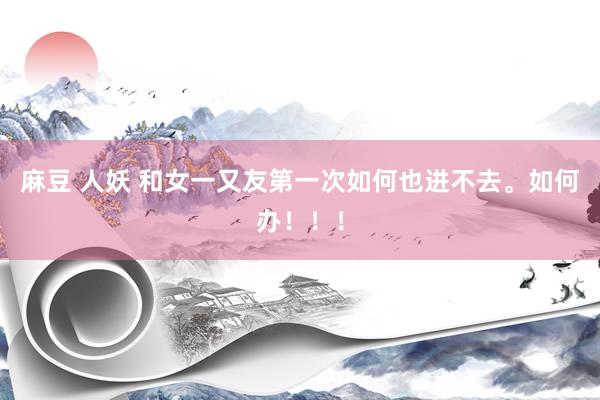 麻豆 人妖 和女一又友第一次如何也进不去。如何办！！！