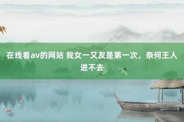 在线看av的网站 我女一又友是第一次，奈何王人进不去