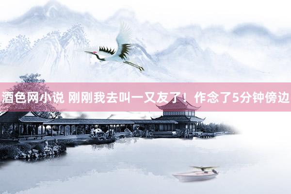 酒色网小说 刚刚我去叫一又友了!作念了5分钟傍边