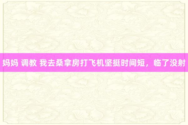 妈妈 调教 我去桑拿房打飞机坚挺时间短,临了没射