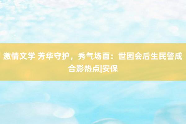 激情文学 芳华守护，秀气场面：世园会后生民警成合影热点|安保