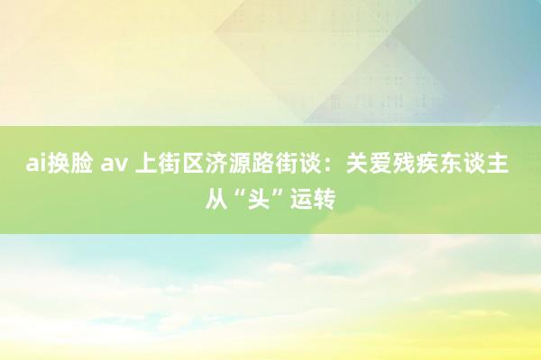 ai换脸 av 上街区济源路街谈：关爱残疾东谈主 从“头”运转