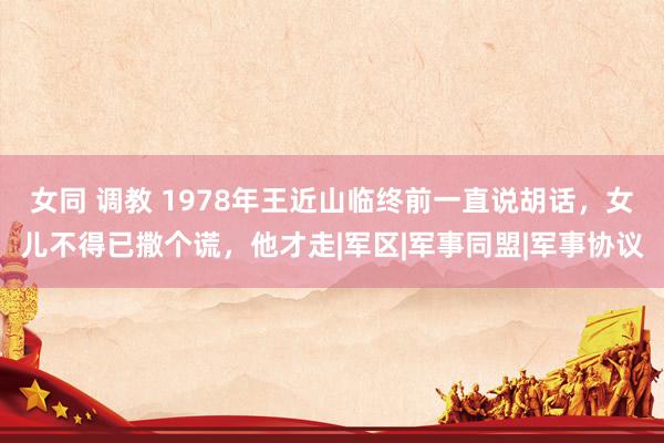 女同 调教 1978年王近山临终前一直说胡话，女儿不得已撒个谎，他才走|军区|军事同盟|军事协议
