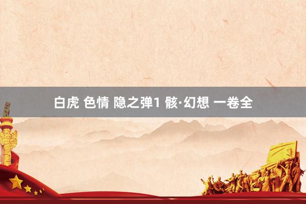 白虎 色情 隐之弹1 骸·幻想 一卷全