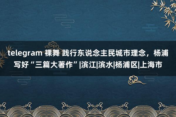 telegram 裸舞 践行东说念主民城市理念，杨浦写好“三篇大著作”|滨江|滨水|杨浦区|上海市