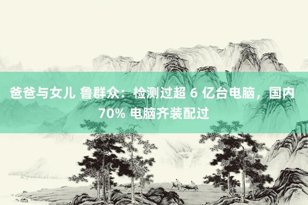 爸爸与女儿 鲁群众：检测过超 6 亿台电脑，国内 70% 电脑齐装配过
