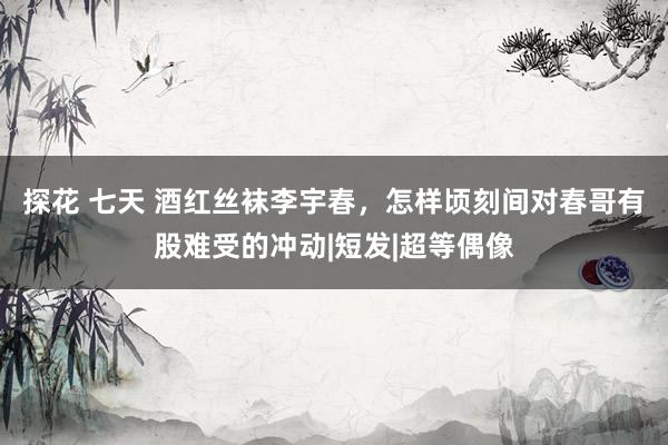 探花 七天 酒红丝袜李宇春，怎样顷刻间对春哥有股难受的冲动|短发|超等偶像