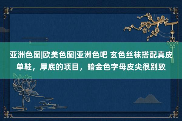 亚洲色图|欧美色图|亚洲色吧 玄色丝袜搭配真皮单鞋，厚底的项目，暗金色字母皮尖很别致