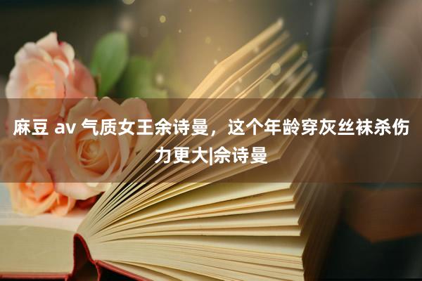 麻豆 av 气质女王余诗曼，这个年龄穿灰丝袜杀伤力更大|佘诗曼