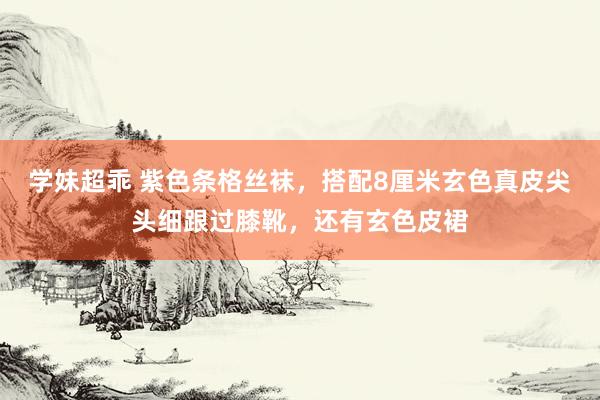 学妹超乖 紫色条格丝袜，搭配8厘米玄色真皮尖头细跟过膝靴，还有玄色皮裙