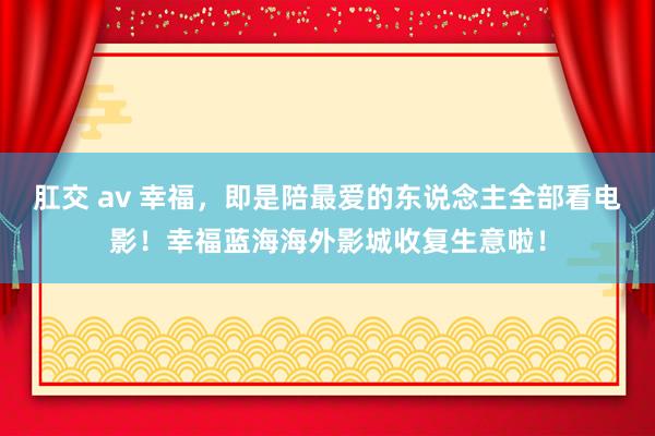 肛交 av 幸福，即是陪最爱的东说念主全部看电影！幸福蓝海海外影城收复生意啦！