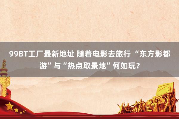 99BT工厂最新地址 随着电影去旅行 “东方影都游”与“热点取景地”何如玩？