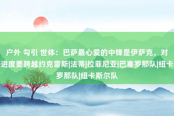 户外 勾引 世体：巴萨最心爱的中锋是伊萨克，对其爱好进度要跨越约克雷斯|法蒂|拉菲尼亚|巴塞罗那队|纽卡斯尔队
