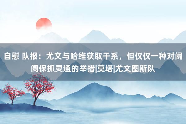 自慰 队报:尤文与哈维获取干系,但仅仅一种对阛阓保抓灵通的举措|莫塔|尤文图斯队