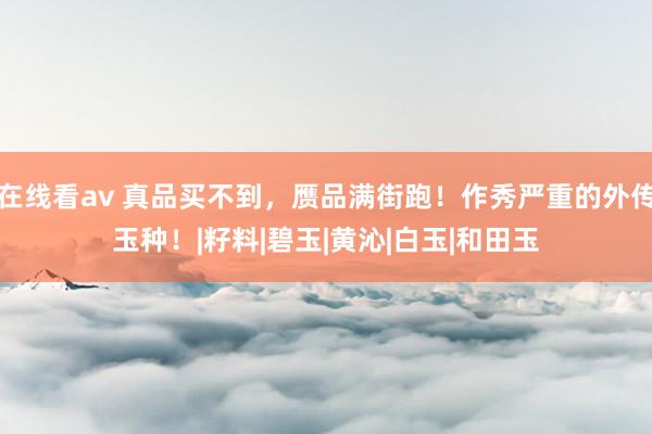 在线看av 真品买不到，赝品满街跑！作秀严重的外传玉种！|籽料|碧玉|黄沁|白玉|和田玉