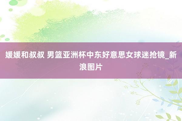 媛媛和叔叔 男篮亚洲杯中东好意思女球迷抢镜_新浪图片