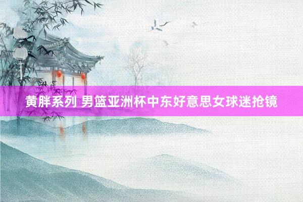 黄胖系列 男篮亚洲杯中东好意思女球迷抢镜