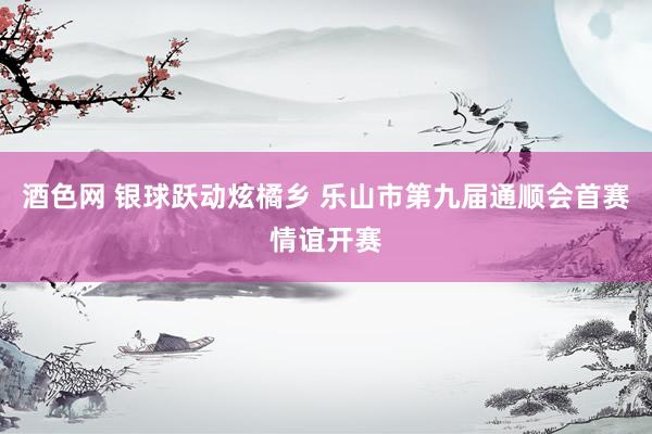 酒色网 银球跃动炫橘乡 乐山市第九届通顺会首赛情谊开赛