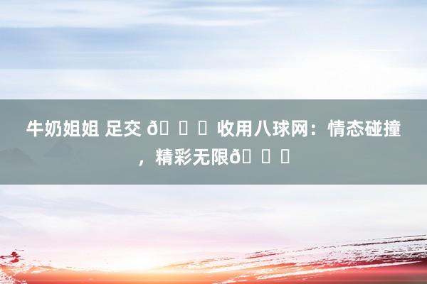牛奶姐姐 足交 🌟收用八球网：情态碰撞，精彩无限🌟