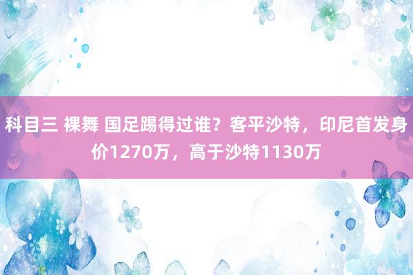 科目三 裸舞 国足踢得过谁？客平沙特，印尼首发身价1270万，高于沙特1130万