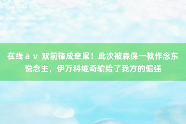 在线ａｖ 双前锋成牵累！此次被森保一教作念东说念主，伊万科维奇输给了我方的倔强