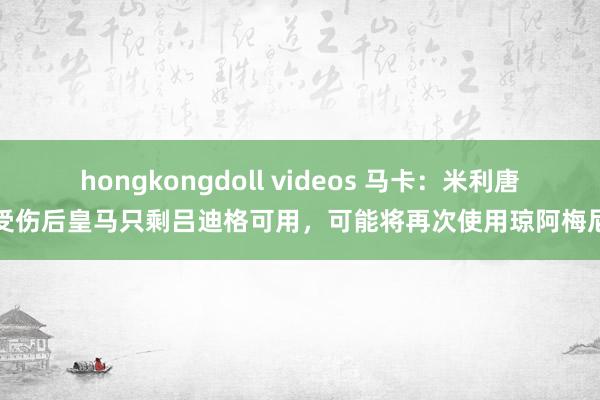 hongkongdoll videos 马卡：米利唐受伤后皇马只剩吕迪格可用，可能将再次使用琼阿梅尼