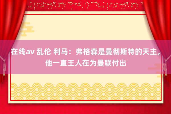 在线av 乱伦 利马：弗格森是曼彻斯特的天主，他一直王人在为曼联付出