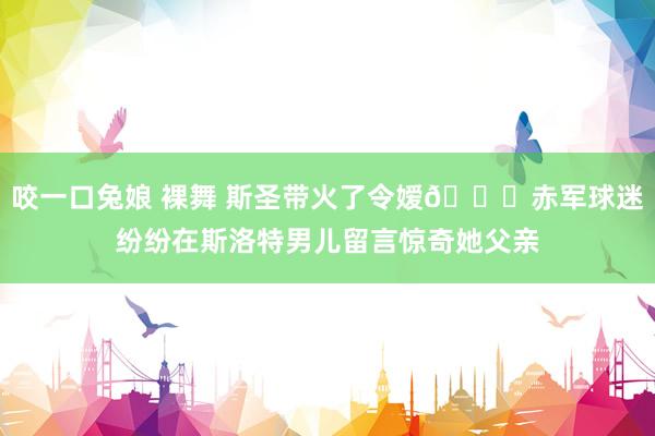 咬一口兔娘 裸舞 斯圣带火了令嫒😍赤军球迷纷纷在斯洛特男儿留言惊奇她父亲