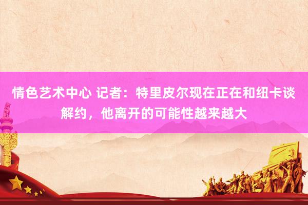 情色艺术中心 记者：特里皮尔现在正在和纽卡谈解约，他离开的可能性越来越大