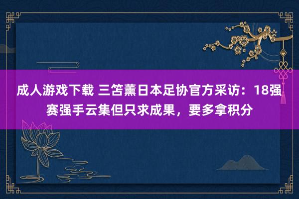 成人游戏下载 三笘薰日本足协官方采访：18强赛强手云集但只求成果，要多拿积分