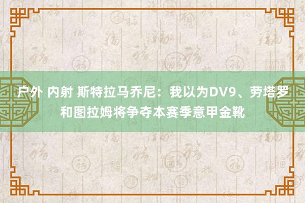 户外 内射 斯特拉马乔尼：我以为DV9、劳塔罗和图拉姆将争夺本赛季意甲金靴