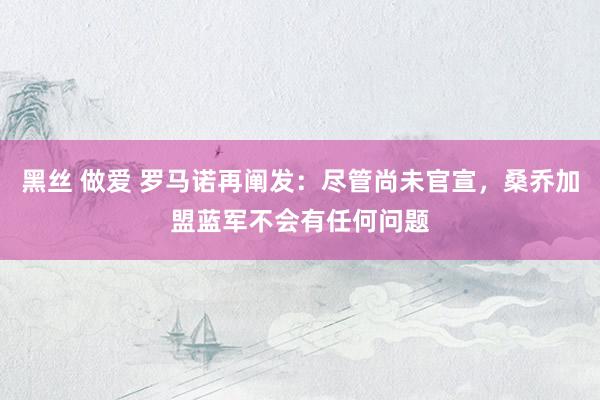 黑丝 做爱 罗马诺再阐发：尽管尚未官宣，桑乔加盟蓝军不会有任何问题