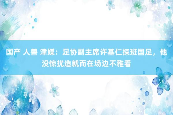 国产 人兽 津媒：足协副主席许基仁探班国足，他没惊扰造就而在场边不雅看