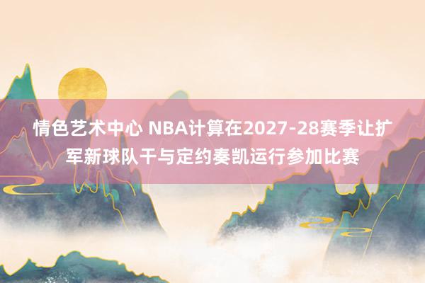 情色艺术中心 NBA计算在2027-28赛季让扩军新球队干与定约奏凯运行参加比赛