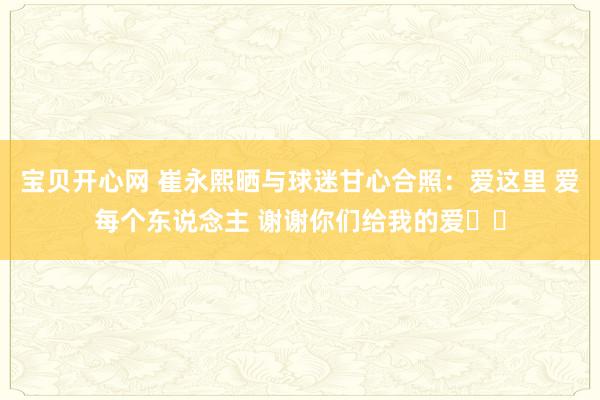 宝贝开心网 崔永熙晒与球迷甘心合照：爱这里 爱每个东说念主 谢谢你们给我的爱❤️