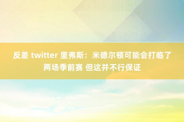 反差 twitter 里弗斯：米德尔顿可能会打临了两场季前赛 但这并不行保证