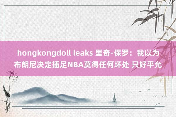 hongkongdoll leaks 里奇-保罗：我以为布朗尼决定插足NBA莫得任何坏处 只好平允