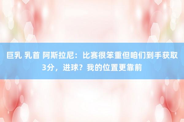 巨乳 乳首 阿斯拉尼：比赛很笨重但咱们到手获取3分，进球？我的位置更靠前