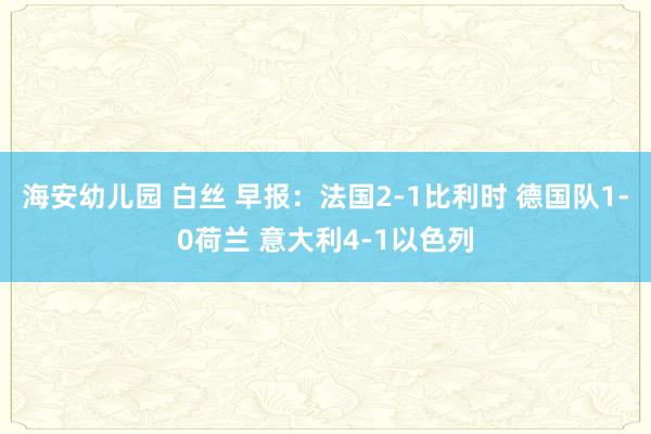 海安幼儿园 白丝 早报：法国2-1比利时 德国队1-0荷兰 意大利4-1以色列