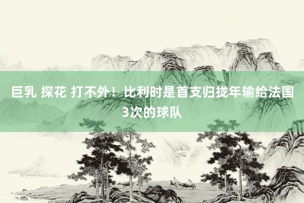 巨乳 探花 打不外！比利时是首支归拢年输给法国3次的球队