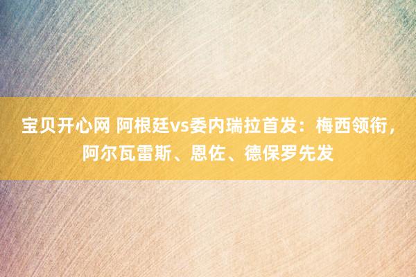 宝贝开心网 阿根廷vs委内瑞拉首发：梅西领衔，阿尔瓦雷斯、恩佐、德保罗先发