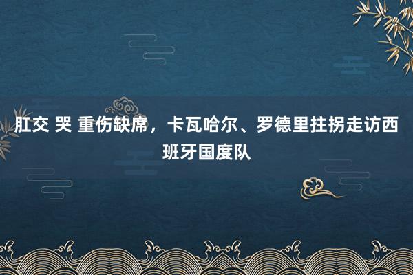 肛交 哭 重伤缺席，卡瓦哈尔、罗德里拄拐走访西班牙国度队