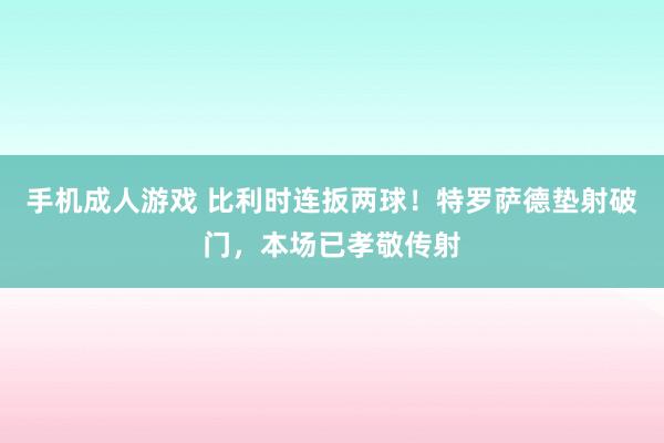 手机成人游戏 比利时连扳两球！特罗萨德垫射破门，本场已孝敬传射