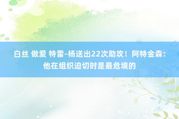 白丝 做爱 特雷-杨送出22次助攻！阿特金森：他在组织迫切时是最危境的