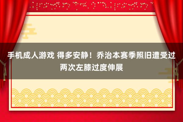 手机成人游戏 得多安静！乔治本赛季照旧遭受过两次左膝过度伸展