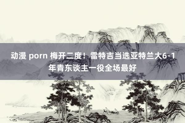 动漫 porn 梅开二度！雷特吉当选亚特兰大6-1年青东谈主一役全场最好