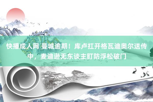 快播成人网 曼城逾期！库卢扛开格瓦迪奥尔送传中，麦迪逊无东谈主盯防浮松破门