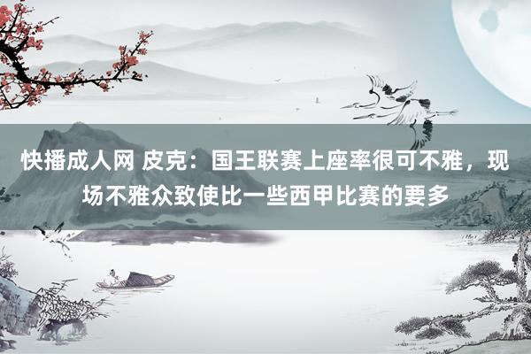快播成人网 皮克：国王联赛上座率很可不雅，现场不雅众致使比一些西甲比赛的要多