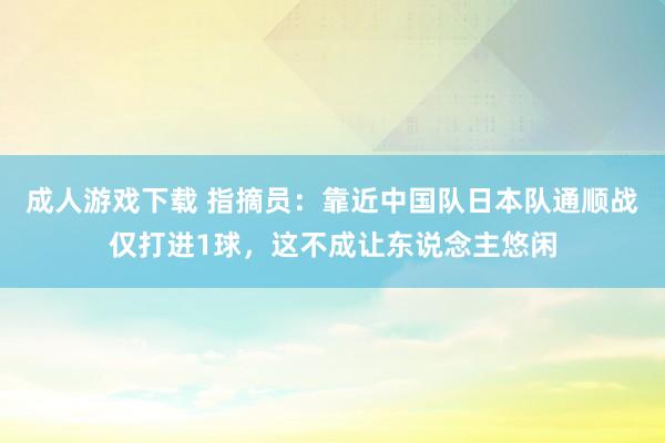 成人游戏下载 指摘员：靠近中国队日本队通顺战仅打进1球，这不成让东说念主悠闲