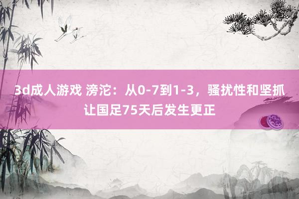 3d成人游戏 滂沱：从0-7到1-3，骚扰性和坚抓让国足75天后发生更正